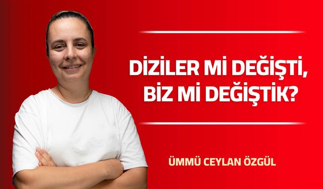 DİZİLER Mİ DEĞİŞTİ, BİZ Mİ DEĞİŞTİK?