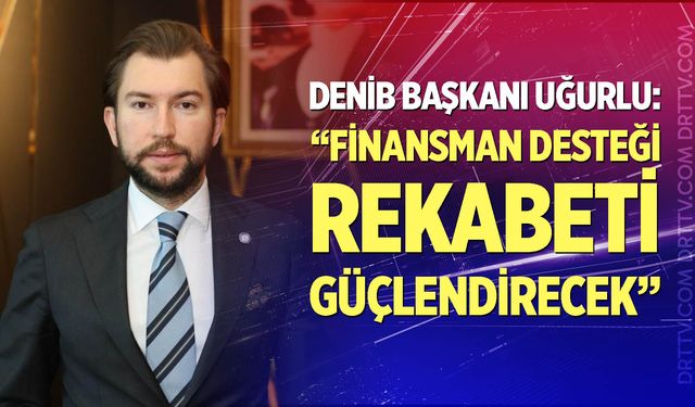 Uğurlu: Finansman desteği rekabeti güçlendirecek